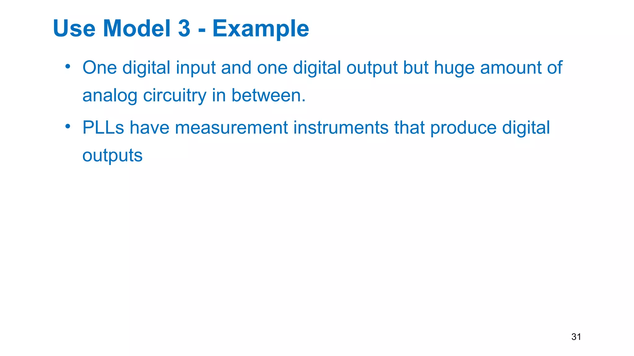 Use Model 3 - Example
• One digital input and one digital output but huge amount of
analog circuitry in between.
• PLLs have measurement instruments that produce digital
outputs
• These are perfectly suited for use with IEEE 1687.
• This ATE use model is purely digital and the tests can be
written in a portable (tester-independent) manner using
PDL.
31
 