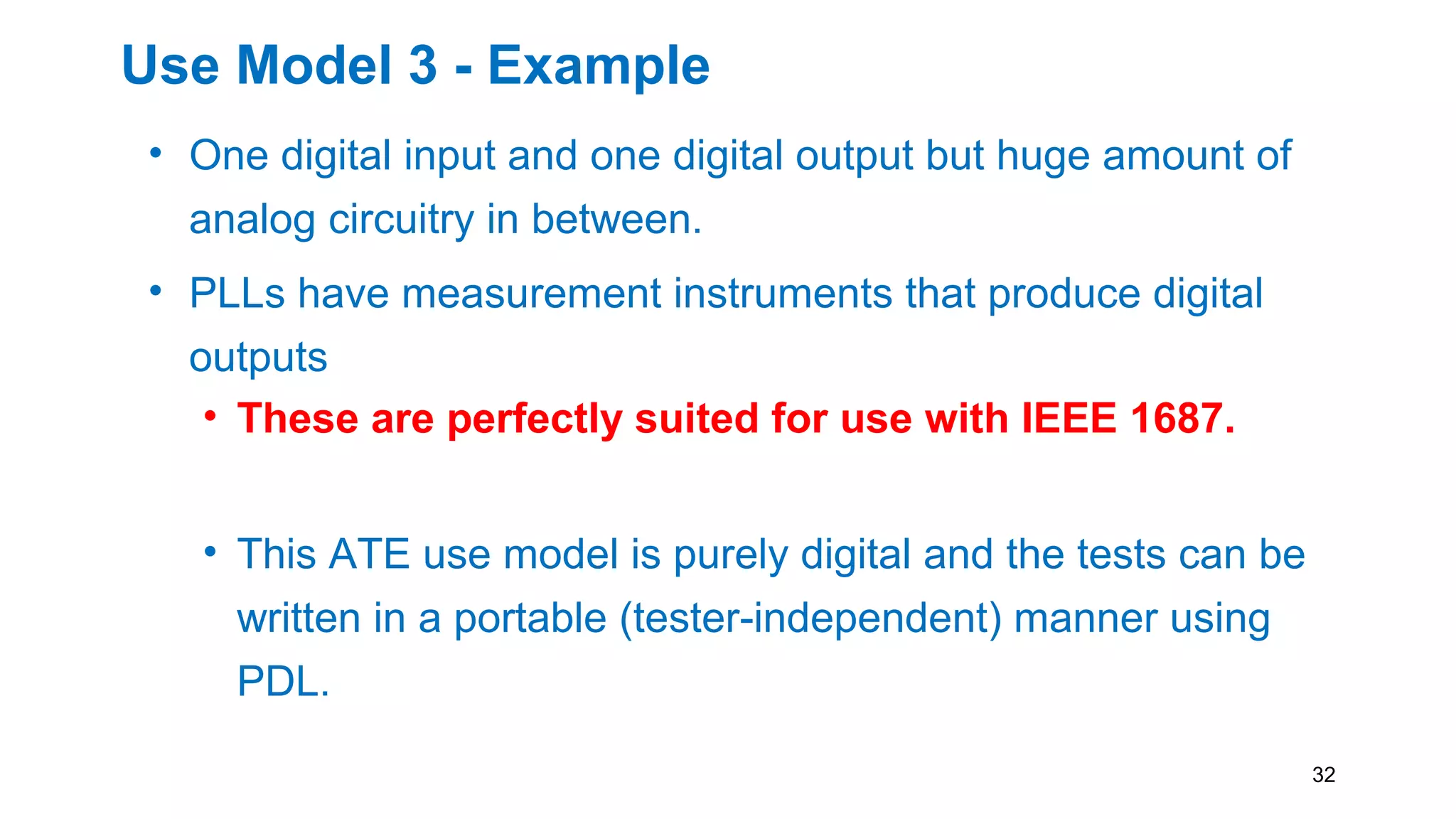Use Model 3 - Example
• One digital input and one digital output but huge amount of
analog circuitry in between.
• PLLs have measurement instruments that produce digital
outputs
• These are perfectly suited for use with IEEE 1687.
• This ATE use model is purely digital and the tests can be
written in a portable (tester-independent) manner using
PDL.
32
 