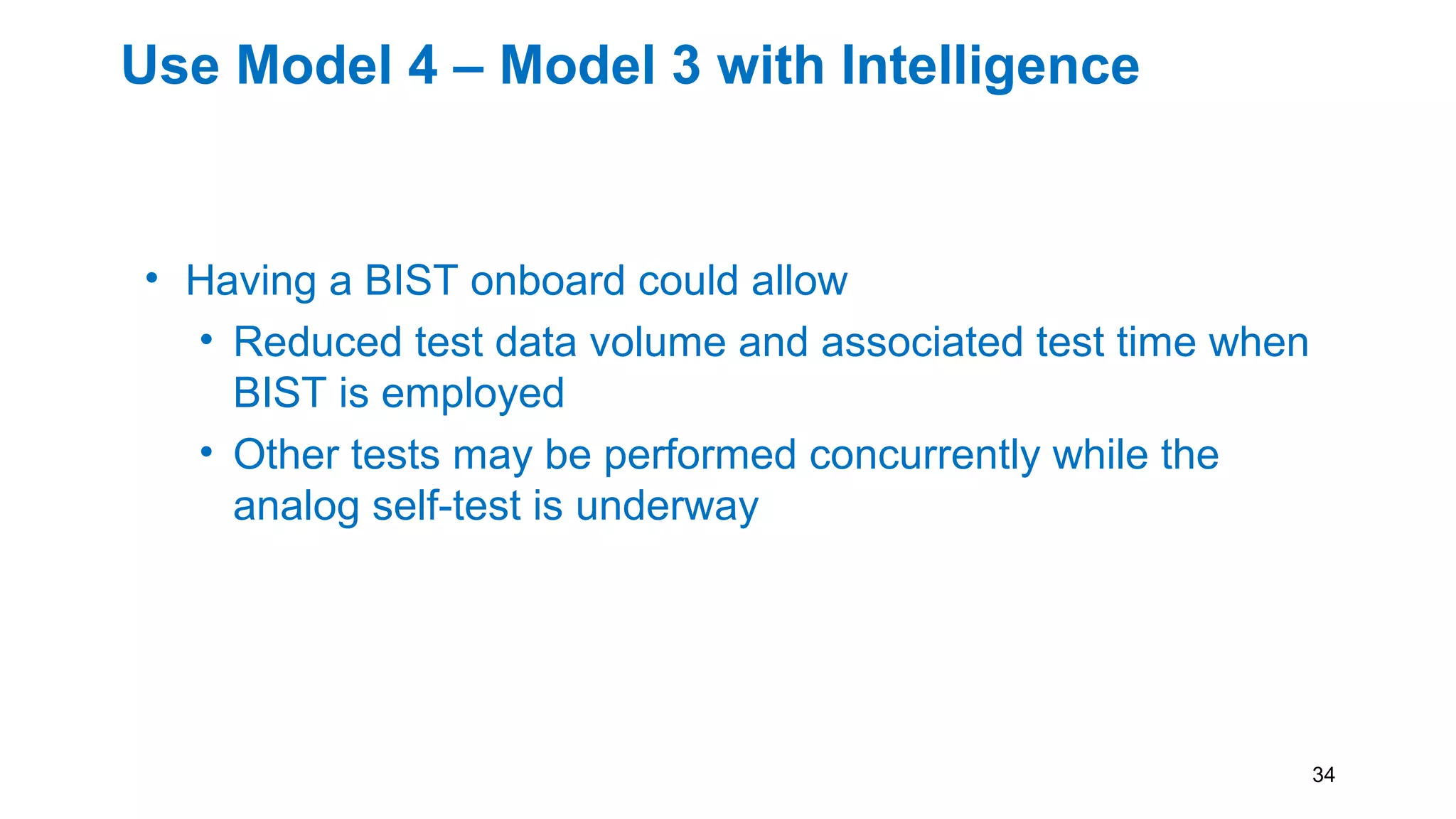 Use Model 4 – Model 3 with Intelligence
• Having a BIST onboard could allow
• Reduced test data volume and associated test time when
BIST is employed
• Other tests may be performed concurrently while the
analog self-test is underway
• ATE can be less complex and therefore significantly
cheaper
34
 