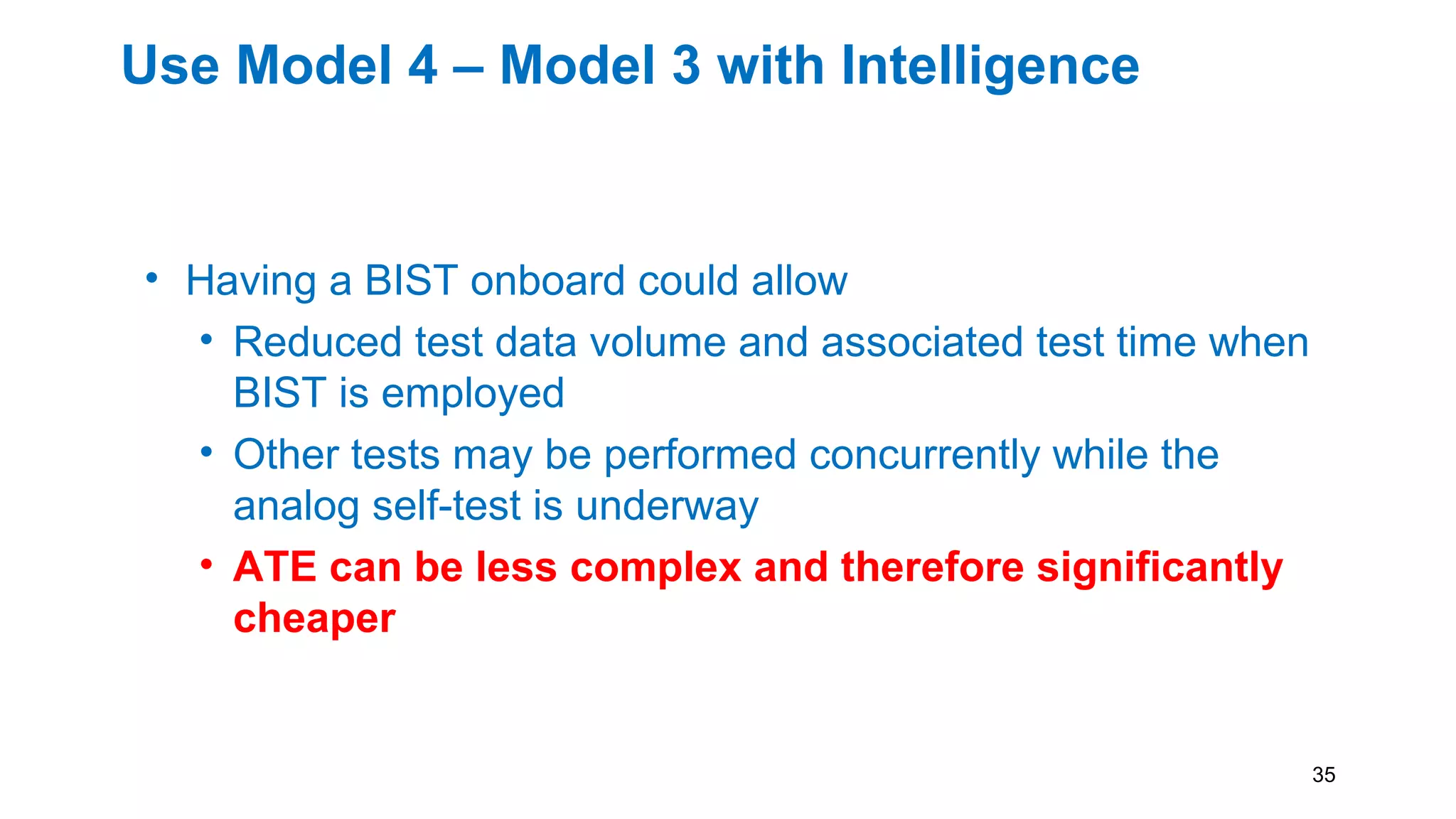 Use Model 4 – Model 3 with Intelligence
• Having a BIST onboard could allow
• Reduced test data volume and associated test time when
BIST is employed
• Other tests may be performed concurrently while the
analog self-test is underway
• ATE can be less complex and therefore significantly
cheaper
35
 