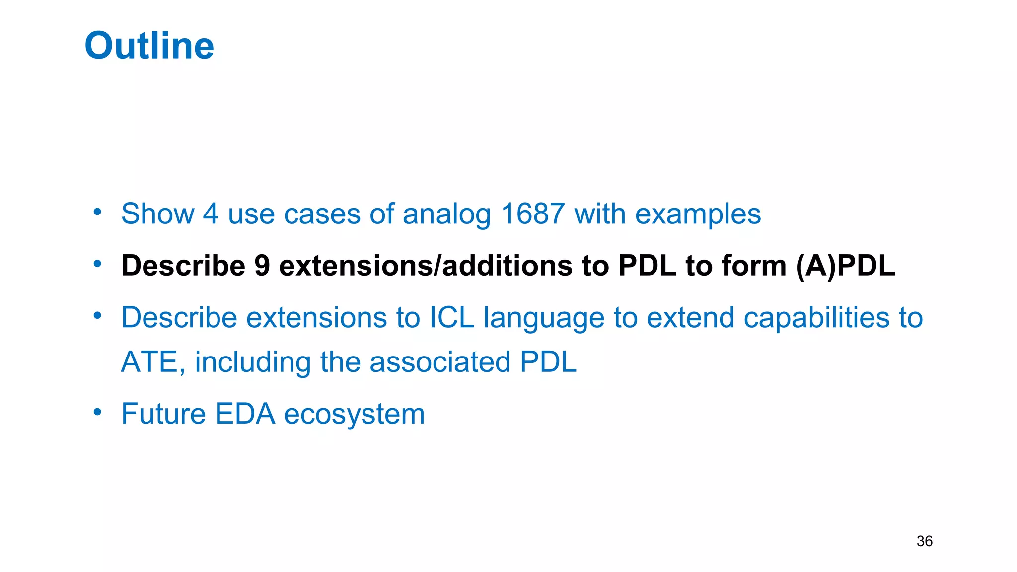 Outline
• Show 4 use cases of analog 1687 with examples
• Describe 9 extensions/additions to PDL to form (A)PDL
• Describe extensions to ICL language to extend capabilities to
ATE, including the associated PDL
• Future EDA ecosystem
36
 