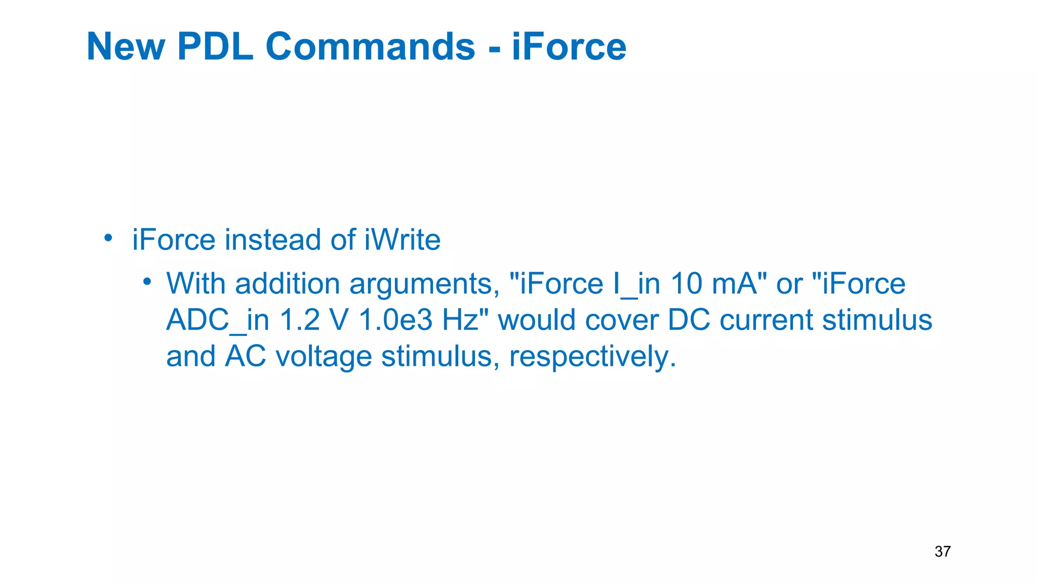 New PDL Commands - iForce
• iForce instead of iWrite
• With addition arguments, "iForce I_in 10 mA" or "iForce
ADC_in 1.2 V 1.0e3 Hz" would cover DC current stimulus
and AC voltage stimulus, respectively.
37
 