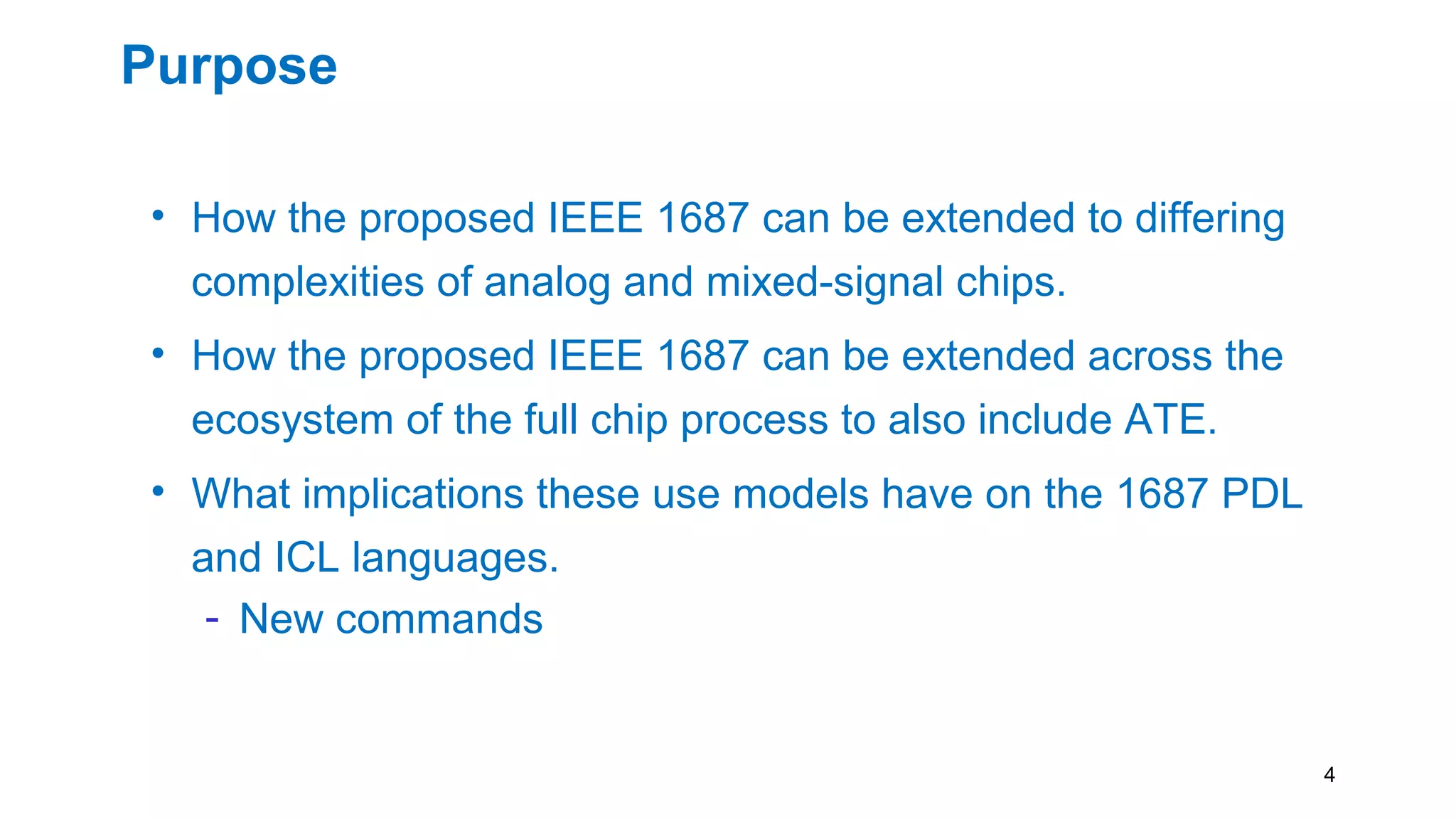 Purpose
• How the proposed IEEE 1687 can be extended to differing
complexities of analog and mixed-signal chips.
• How the proposed IEEE 1687 can be extended across the
ecosystem of the full chip process to also include ATE.
• What implications these use models have on the 1687 PDL
and ICL languages.
- New commands
4
 