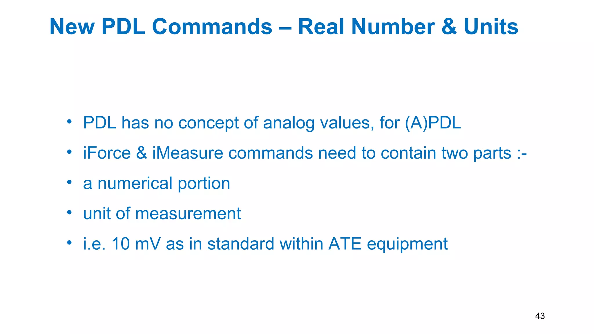 New PDL Commands – Real Number & Units
• PDL has no concept of analog values, for (A)PDL
• iForce & iMeasure commands need to contain two parts :-
• a numerical portion
• unit of measurement
• i.e. 10 mV as in standard within ATE equipment
43
 