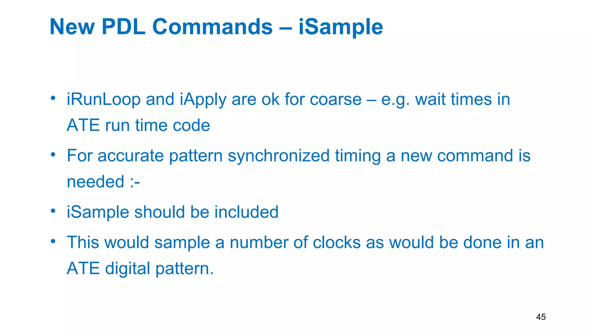 New PDL Commands – iSample
• iRunLoop and iApply are ok for coarse – e.g. wait times in
ATE run time code
• For accurate pattern synchronized timing a new command is
needed :-
• iSample should be included
• This would sample a number of clocks as would be done in an
ATE digital pattern.
45
 