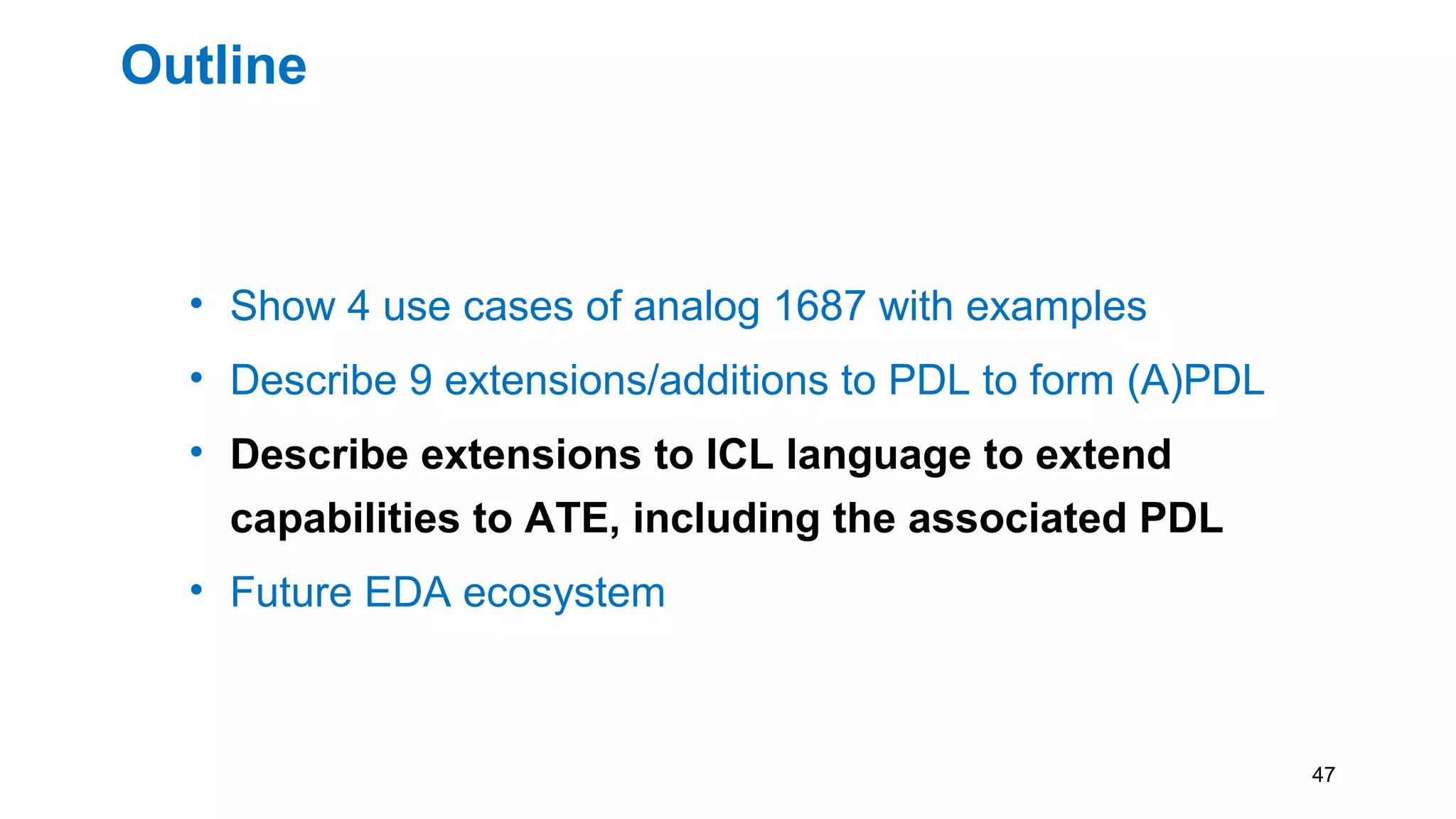 Outline
• Show 4 use cases of analog 1687 with examples
• Describe 9 extensions/additions to PDL to form (A)PDL
• Describe extensions to ICL language to extend
capabilities to ATE, including the associated PDL
• Future EDA ecosystem
47
 