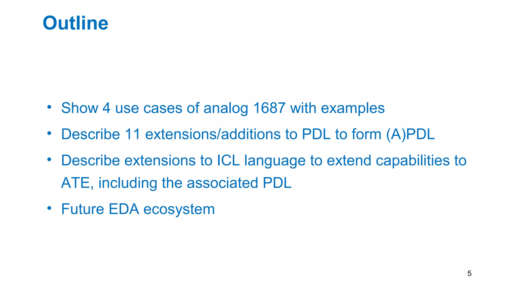 Outline
• Show 4 use cases of analog 1687 with examples
• Describe 11 extensions/additions to PDL to form (A)PDL
• Describe extensions to ICL language to extend capabilities to
ATE, including the associated PDL
• Future EDA ecosystem
5
 