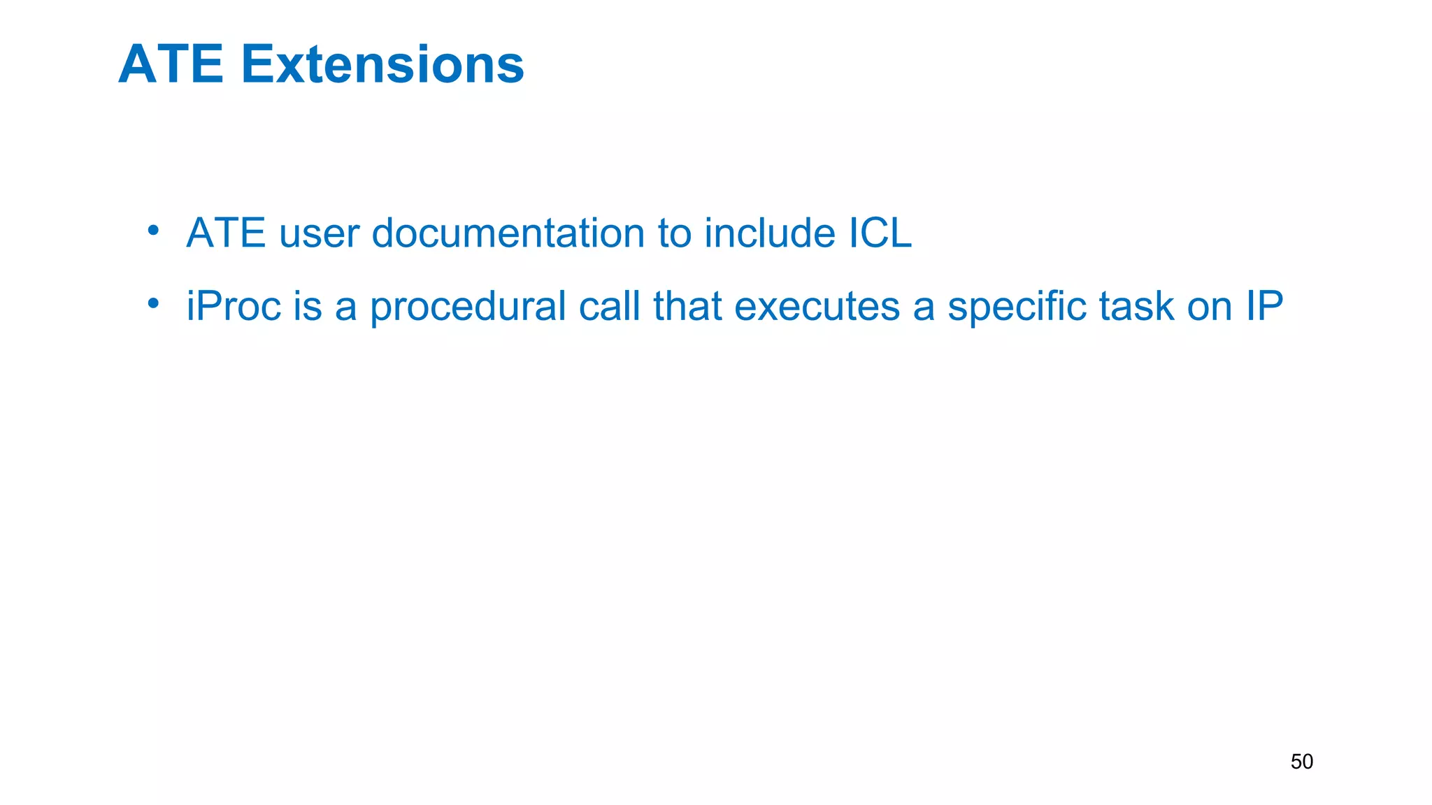 ATE Extensions
• ATE user documentation to include ICL
• iProc is a procedural call that executes a specific task on IP
• To enable 1687 on ATE
• Creation of iProc library for ATE instrumentation
• Having the combination of ICL and PDL of an ATE
instrument will allow retargeting software to map
instrument actions to the correct physical resources.
50
 