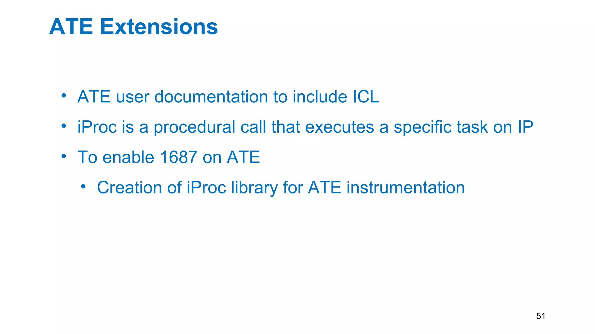 ATE Extensions
• ATE user documentation to include ICL
• iProc is a procedural call that executes a specific task on IP
• To enable 1687 on ATE
• Creation of iProc library for ATE instrumentation
• Having the combination of ICL and PDL of an ATE
instrument will allow retargeting software to map
instrument actions to the correct physical resources.
51
 