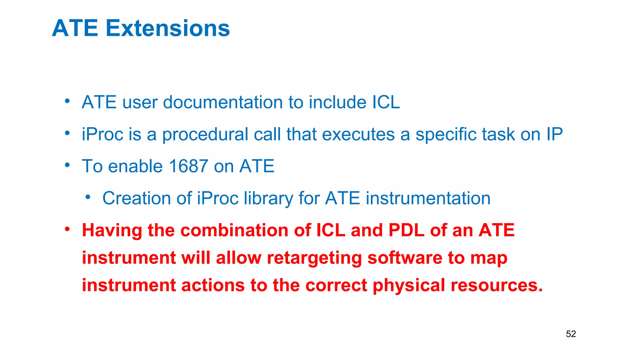 ATE Extensions
• ATE user documentation to include ICL
• iProc is a procedural call that executes a specific task on IP
• To enable 1687 on ATE
• Creation of iProc library for ATE instrumentation
• Having the combination of ICL and PDL of an ATE
instrument will allow retargeting software to map
instrument actions to the correct physical resources.
52
 