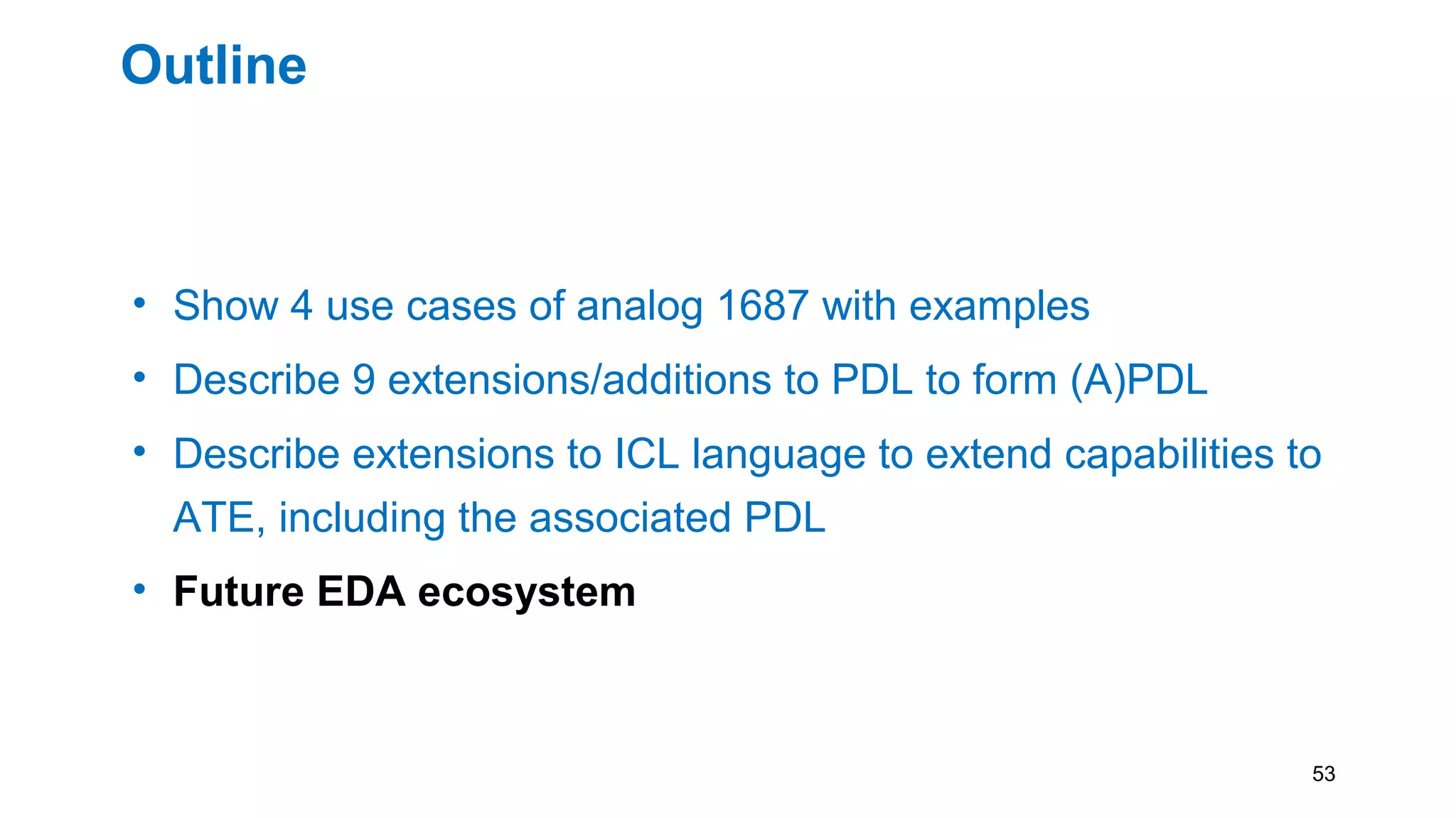 Outline
• Show 4 use cases of analog 1687 with examples
• Describe 9 extensions/additions to PDL to form (A)PDL
• Describe extensions to ICL language to extend capabilities to
ATE, including the associated PDL
• Future EDA ecosystem
53
 