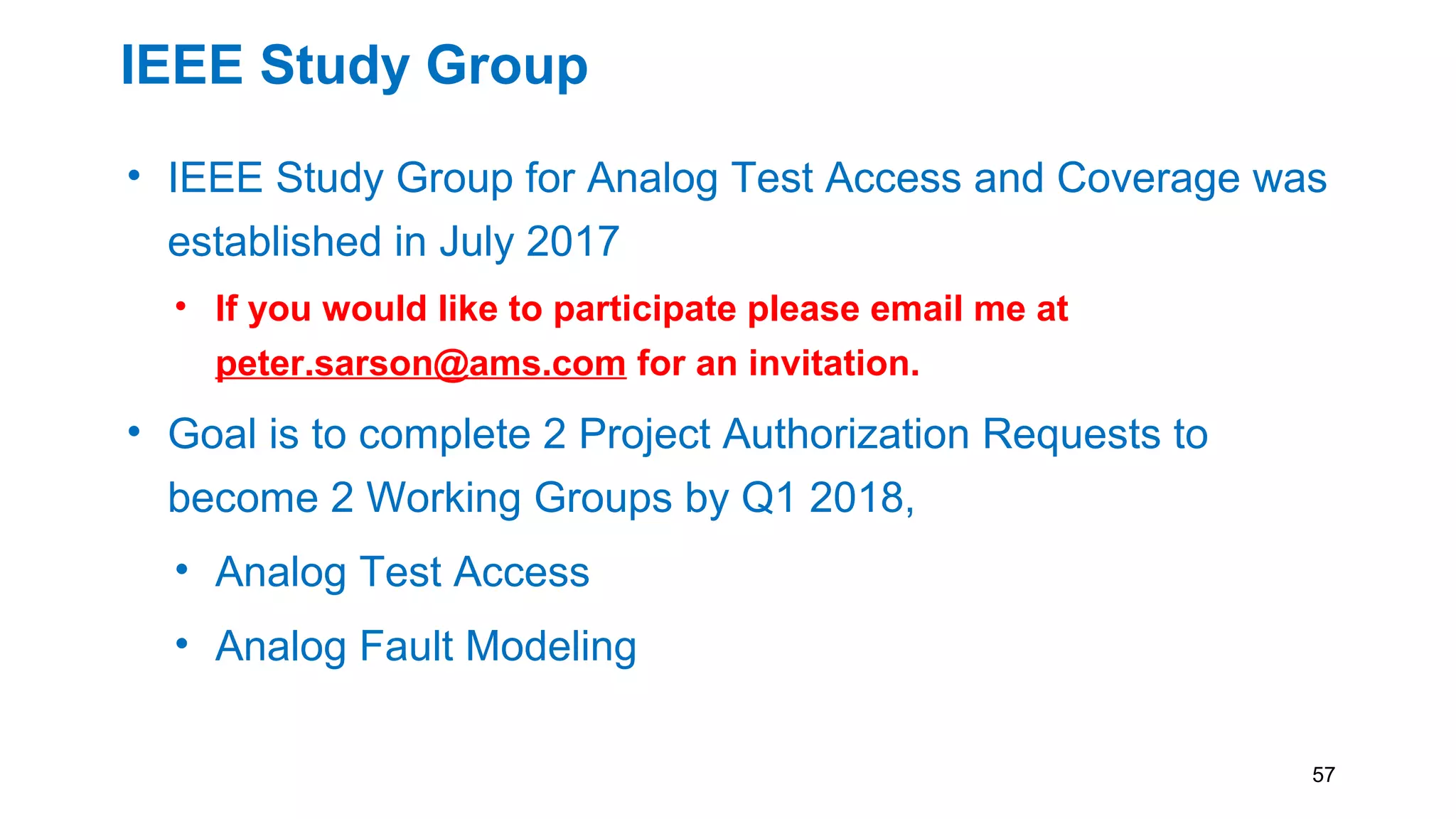 IEEE Study Group
• IEEE Study Group for Analog Test Access and Coverage was
established in July 2017
• If you would like to participate please email me at
peter.sarson@ams.com for an invitation.
• Goal is to complete 2 Project Authorization Requests to
become 2 Working Groups by Q1 2018,
• Analog Test Access
• Analog Fault Modeling
57
 
