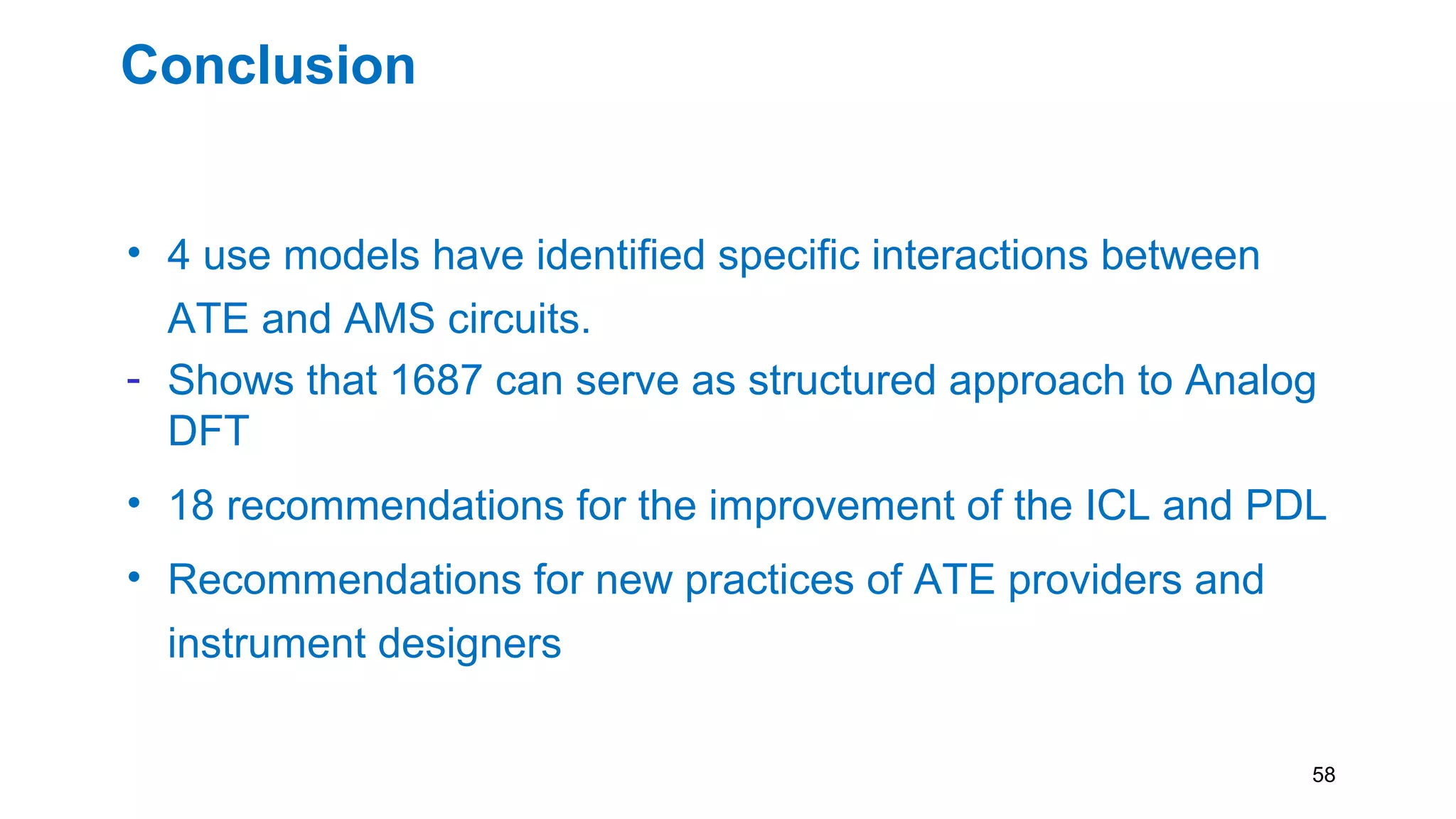 Conclusion
• 4 use models have identified specific interactions between
ATE and AMS circuits.
- Shows that 1687 can serve as structured approach to Analog
DFT
• 18 recommendations for the improvement of the ICL and PDL
• Recommendations for new practices of ATE providers and
instrument designers
58
 