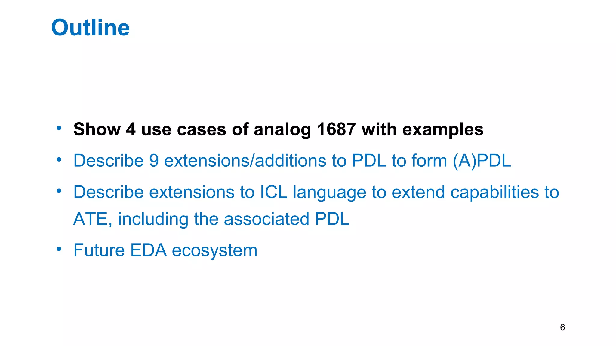 Outline
• Show 4 use cases of analog 1687 with examples
• Describe 9 extensions/additions to PDL to form (A)PDL
• Describe extensions to ICL language to extend capabilities to
ATE, including the associated PDL
• Future EDA ecosystem
6
 