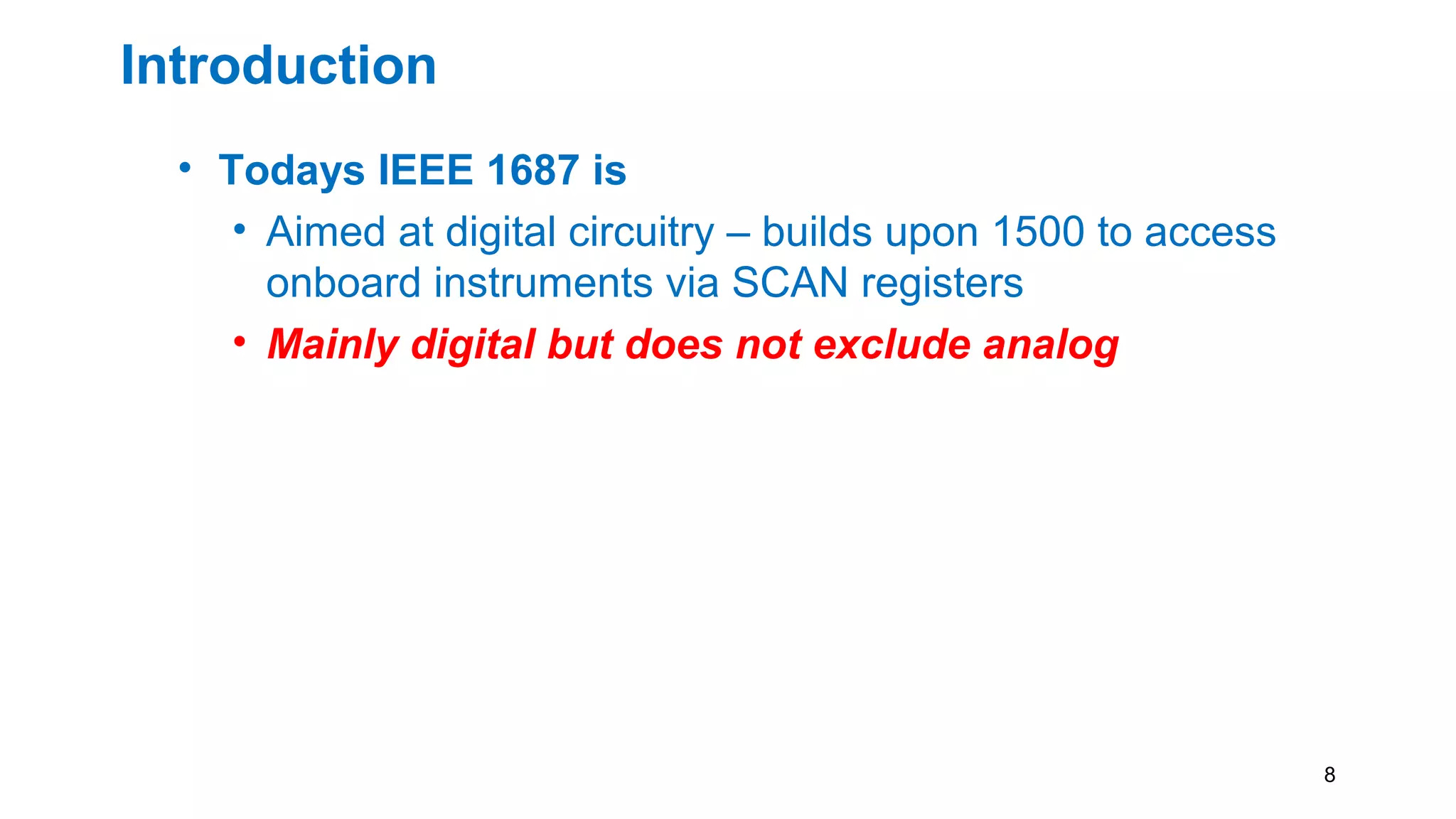 Introduction
• Todays IEEE 1687 is
• Aimed at digital circuitry – builds upon 1500 to access
onboard instruments via SCAN registers
• Mainly digital but does not exclude analog
8
 