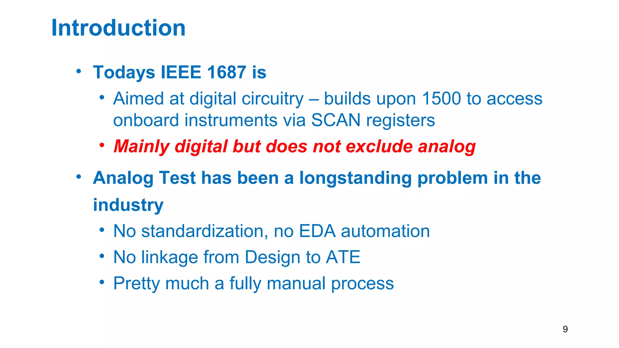 Introduction
• Todays IEEE 1687 is
• Aimed at digital circuitry – builds upon 1500 to access
onboard instruments via SCAN registers
• Mainly digital but does not exclude analog
• Analog Test has been a longstanding problem in the
industry
• No standardization, no EDA automation
• No linkage from Design to ATE
• Pretty much a fully manual process
9
 