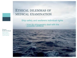 ETHICAL DILEMMAS OF 
MEDICAL EXAMINATION 
Ship safety and seafarers individual rights 
- how do shipowners deal with the 
possible conflicts 
 