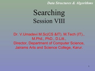 1
Searching
Session VIII
Dr. V.Umadevi M.Sc(CS &IT). M.Tech (IT).,
M.Phil., PhD., D.Litt.,
Director, Department of Computer Science,
Jairams Arts and Science College, Karur.
Data Structures & Algorithms
 