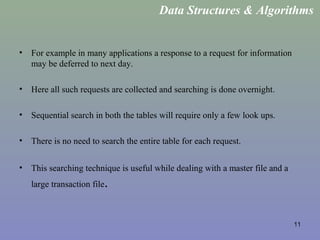 11
• For example in many applications a response to a request for information
may be deferred to next day.
• Here all such requests are collected and searching is done overnight.
• Sequential search in both the tables will require only a few look ups.
• There is no need to search the entire table for each request.
• This searching technique is useful while dealing with a master file and a
large transaction file.
Data Structures & Algorithms
 