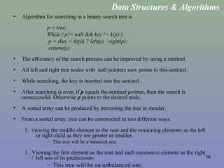 16
• Algorithm for searching in a binary search tree is
p = tree;
While ( p!= null && key != k(p) )
p = (key < k(p)) ? left(p) : right(p);
return(p);
• The efficiency of the search process can be improved by using a sentinel.
• All left and right tree nodes with null pointers now points to this sentinel.
• While searching, the key is inserted into the sentinel .
• After searching is over, if p equals the sentinel pointer, then the search is
unsuccessful. Otherwise p points to the desired node.
• A sorted array can be produced by traversing the tree in inorder.
• From a sorted array, tree can be constructed in two different ways.
1. viewing the middle element as the root and the remaining elements as the left
or right child as they are greater or smaller.
– This tree will be a balanced one.
1. Viewing the first element as the root and each successive element as the right
/ left son of its predecessor.
– This tree will be an unbalanced one.
Data Structures & Algorithms
 