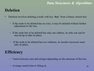 18
Deletion
• Deletion involves deleting a node with key ‘key’ from a binary search tree.
– If the node to be deleted has no sons, it may be deleted without further
adjustment to the tree.
– If the node has to be deleted has only one subtree, its only son can be
moved up to take its place.
– If the node to be deleted has two subtrees, its inorder successor must
take its place.
Efficiency
– Varies between o(n) and o(logn) depending on the structure of the tree
– Average search time is O(log n).
Data Structures & Algorithms
 