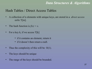 27
Hash Tables / Direct Access Tables
• A collection of n elements with unique keys, are stored in a direct access
table T[m].
• The hash function is f(x) = x.
• For a key k, if we access T[k]
• if it contains an element, return it
• if it doesn’t then return a null.
• Thus the complexity of this will be O(1).
• The keys should be unique
• The range of the keys should be bounded.
Data Structures & Algorithms
 