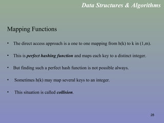 28
Mapping Functions
• The direct access approach is a one to one mapping from h(k) to k in (1,m).
• This is perfect hashing function and maps each key to a distinct integer.
• But finding such a perfect hash function is not possible always.
• Sometimes h(k) may map several keys to an integer.
• This situation is called collision.
Data Structures & Algorithms
 