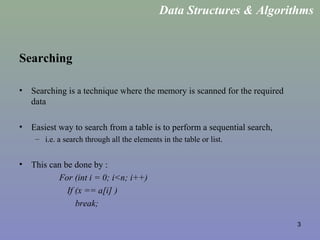 3
Searching
• Searching is a technique where the memory is scanned for the required
data
• Easiest way to search from a table is to perform a sequential search,
– i.e. a search through all the elements in the table or list.
• This can be done by :
For (int i = 0; i<n; i++)
If (x == a[i] )
break;
Data Structures & Algorithms
 