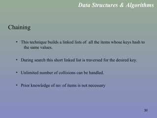 30
Chaining
• This technique builds a linked lists of all the items whose keys hash to
the same values.
• During search this short linked list is traversed for the desired key.
• Unlimited number of collisions can be handled.
• Prior knowledge of no: of items is not necessary
Data Structures & Algorithms
 