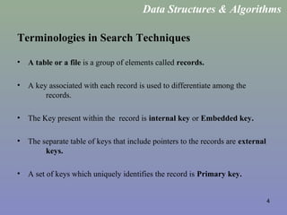 4
Terminologies in Search Techniques
• A table or a file is a group of elements called records.
• A key associated with each record is used to differentiate among the
records.
• The Key present within the record is internal key or Embedded key.
• The separate table of keys that include pointers to the records are external
keys.
• A set of keys which uniquely identifies the record is Primary key.
Data Structures & Algorithms
 