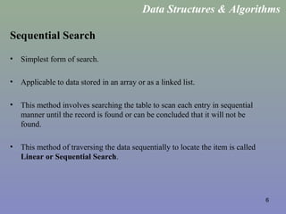 6
Sequential Search
• Simplest form of search.
• Applicable to data stored in an array or as a linked list.
• This method involves searching the table to scan each entry in sequential
manner until the record is found or can be concluded that it will not be
found.
• This method of traversing the data sequentially to locate the item is called
Linear or Sequential Search.
Data Structures & Algorithms
 
