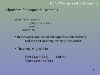 7
Algorithm for sequential search is
for (i = 0; i < n; i++)
if (key = = k(i) ) then
return(i);
return (-1);
• In the worst case the search requires n comparisons
and the best case requires only one search.
• The complexity will be
Best Case = O(1) and for
Worst case it is O(n).
Data Structures & Algorithms
 