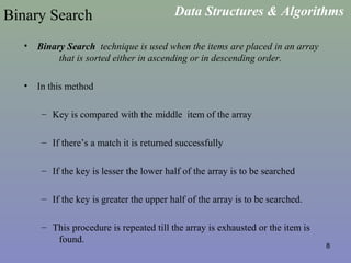 8
Binary Search
• Binary Search technique is used when the items are placed in an array
that is sorted either in ascending or in descending order.
• In this method
– Key is compared with the middle item of the array
– If there’s a match it is returned successfully
– If the key is lesser the lower half of the array is to be searched
– If the key is greater the upper half of the array is to be searched.
– This procedure is repeated till the array is exhausted or the item is
found.
Data Structures & Algorithms
 