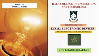 R.M.K COLLEGE OF ENGINEERING
AND TECHNOLOGY
DEPARTMENT OF ECE
EC8252-ELECTRONIC DEVICES
SECOND SEMESTER-I YEAR- (2020-2024 BATCH)
Mrs. P.Sivalakshmi AP/ECE
SESSION:8
DATE: 23.04.2021
 