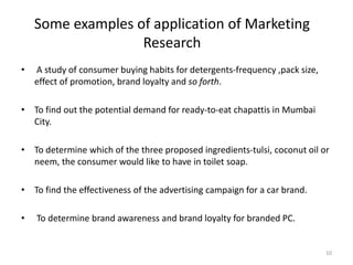 Some examples of application of Marketing
Research
• A study of consumer buying habits for detergents-frequency ,pack size,
effect of promotion, brand loyalty and so forth.
• To find out the potential demand for ready-to-eat chapattis in Mumbai
City.
• To determine which of the three proposed ingredients-tulsi, coconut oil or
neem, the consumer would like to have in toilet soap.
• To find the effectiveness of the advertising campaign for a car brand.
• To determine brand awareness and brand loyalty for branded PC.
10
 
