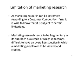 Limitation of marketing research
• As marketing research can be extremely
rewarding to a Customer Competition firm, it
is wise to know that it is subject to certain
limitations.
• Marketing research tends to be fragmentary in
its approach as a result of which it becomes
difficult to have an overall perspective in which
a marketing problem is to be viewed and
studied.
11
 