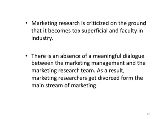 • Marketing research is criticized on the ground
that it becomes too superficial and faculty in
industry.
• There is an absence of a meaningful dialogue
between the marketing management and the
marketing research team. As a result,
marketing researchers get divorced form the
main stream of marketing
12
 