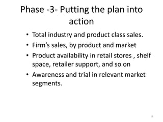 Phase -3- Putting the plan into
action
• Total industry and product class sales.
• Firm’s sales, by product and market
• Product availability in retail stores , shelf
space, retailer support, and so on
• Awareness and trial in relevant market
segments.
16
 