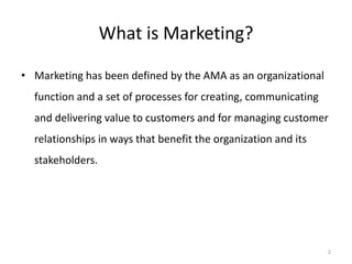 2
What is Marketing?
• Marketing has been defined by the AMA as an organizational
function and a set of processes for creating, communicating
and delivering value to customers and for managing customer
relationships in ways that benefit the organization and its
stakeholders.
 
