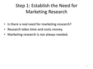 Step 1: Establish the Need for
Marketing Research
21
• Is there a real need for marketing research?
• Research takes time and costs money.
• Marketing research is not always needed.
 