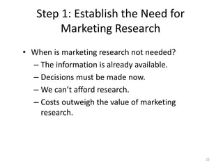 Step 1: Establish the Need for
Marketing Research
22
• When is marketing research not needed?
– The information is already available.
– Decisions must be made now.
– We can’t afford research.
– Costs outweigh the value of marketing
research.
 