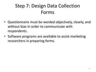 Step 7: Design Data Collection
Forms
29
• Questionnaire must be worded objectively, clearly, and
without bias in order to communicate with
respondents.
• Software programs are available to assist marketing
researchers in preparing forms.
 