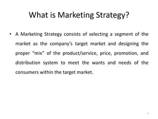 3
What is Marketing Strategy?
• A Marketing Strategy consists of selecting a segment of the
market as the company’s target market and designing the
proper “mix” of the product/service, price, promotion, and
distribution system to meet the wants and needs of the
consumers within the target market.
 