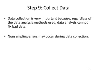 Step 9: Collect Data
31
• Data collection is very important because, regardless of
the data analysis methods used, data analysis cannot
fix bad data.
• Nonsampling errors may occur during data collection.
 