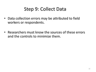 Step 9: Collect Data
32
• Data collection errors may be attributed to field
workers or respondents.
• Researchers must know the sources of these errors
and the controls to minimize them.
 