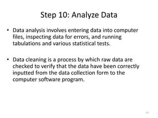 Step 10: Analyze Data
33
• Data analysis involves entering data into computer
files, inspecting data for errors, and running
tabulations and various statistical tests.
• Data cleaning is a process by which raw data are
checked to verify that the data have been correctly
inputted from the data collection form to the
computer software program.
 