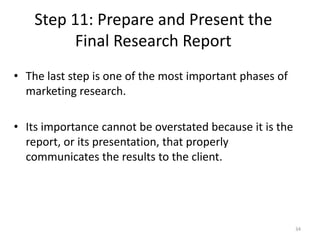 Step 11: Prepare and Present the
Final Research Report
34
• The last step is one of the most important phases of
marketing research.
• Its importance cannot be overstated because it is the
report, or its presentation, that properly
communicates the results to the client.
 