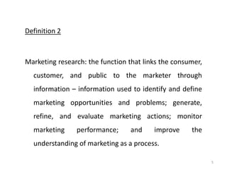 Definition 2
Marketing research: the function that links the consumer,
customer, and public to the marketer through
information – information used to identify and define
marketing opportunities and problems; generate,
refine, and evaluate marketing actions; monitor
marketing performance; and improve the
understanding of marketing as a process.
5
 