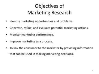 6
Objectives of
Marketing Research
• Identify marketing opportunities and problems.
• Generate, refine, and evaluate potential marketing actions.
• Monitor marketing performance.
• Improve marketing as a process.
• To link the consumer to the marketer by providing information
that can be used in making marketing decisions.
 