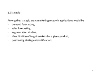 1. Strategic
Among the strategic areas marketing research applications would be
• demand forecasting,
• sales forecasting,
• segmentation studies,
• identification of target markets for a given product,
• positioning strategies identification.
8
 